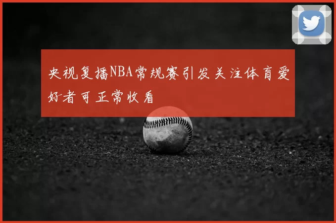 央视复播NBA常规赛引发关注体育爱好者可正常收看