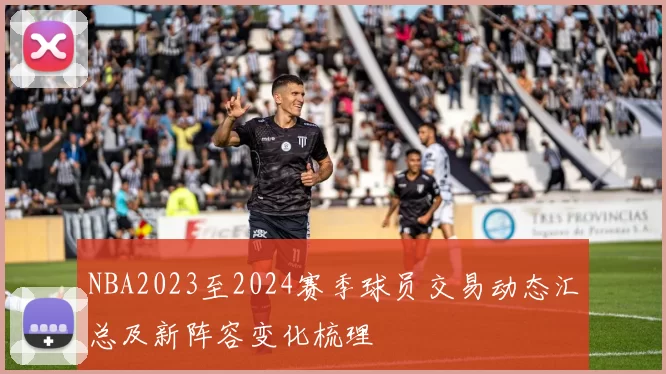 NBA2023至2024赛季球员交易动态汇总及新阵容变化梳理