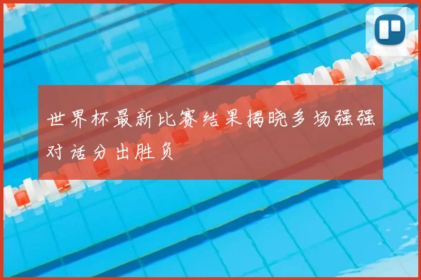 世界杯最新比赛结果揭晓多场强强对话分出胜负