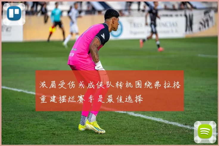 浓眉受伤或成侠队转机围绕弗拉格重建摆烂赛季是最佳选择