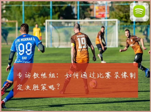 专访教练组：如何通过比赛录像制定决胜策略？