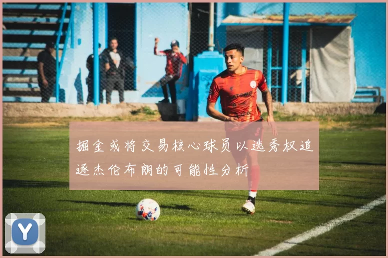 掘金或将交易核心球员以选秀权追逐杰伦布朗的可能性分析