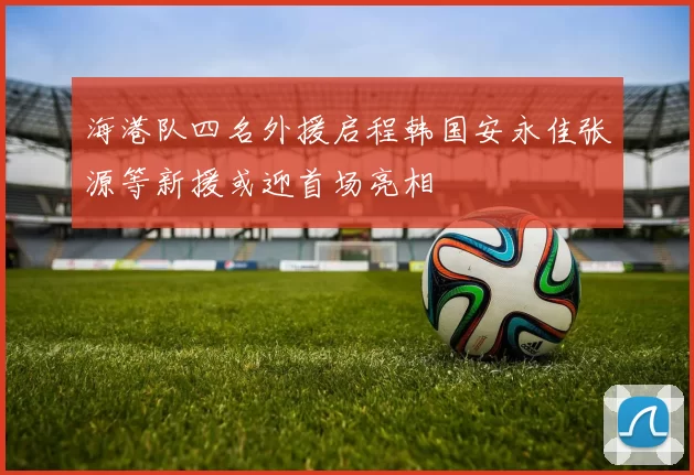 海港队四名外援启程韩国安永佳张源等新援或迎首场亮相