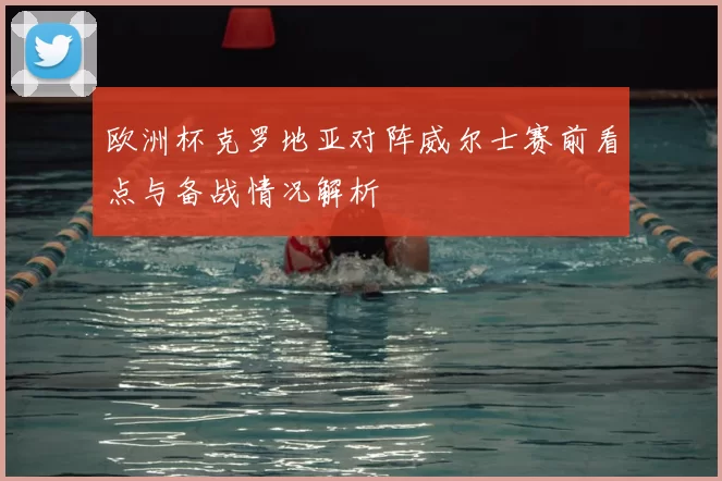 欧洲杯克罗地亚对阵威尔士赛前看点与备战情况解析