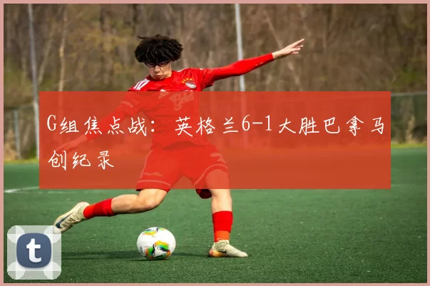 G组焦点战:英格兰6-1大胜巴拿马创纪录