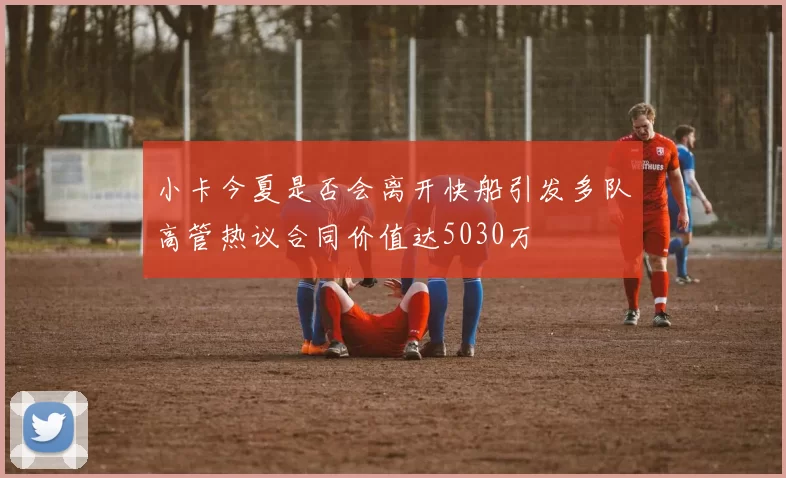 小卡今夏是否会离开快船引发多队高管热议合同价值达5030万