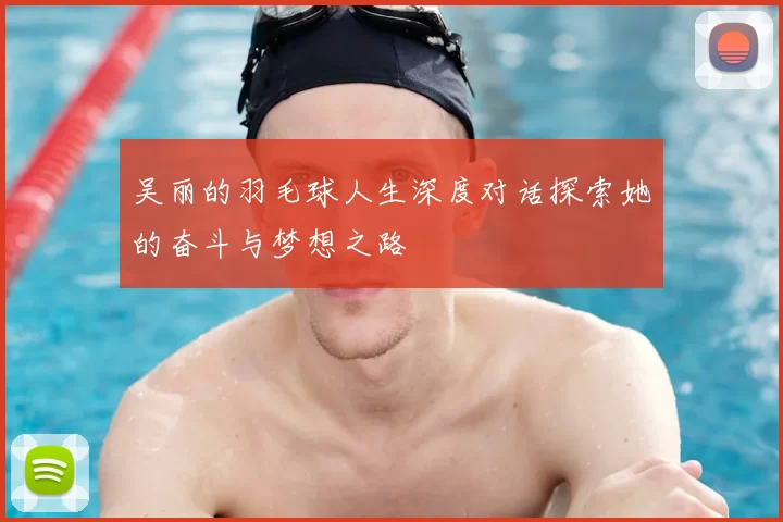 吴丽的羽毛球人生深度对话探索她的奋斗与梦想之路