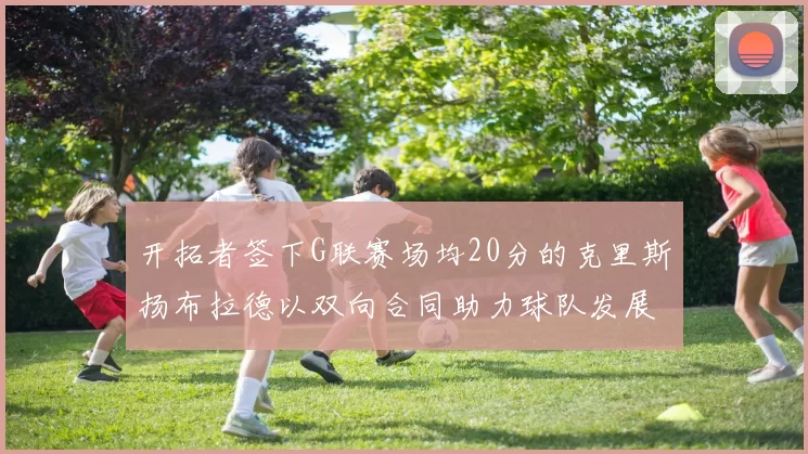 开拓者签下G联赛场均20分的克里斯扬布拉德以双向合同助力球队发展