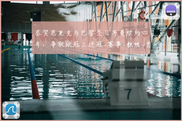 恭贺恩里克与巴黎圣日耳曼续约四年,争取欧冠三连冠_赛事_教练_首要目标