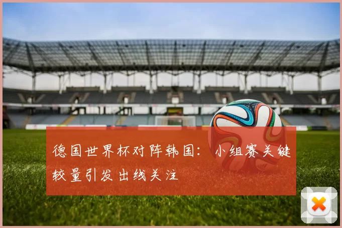 德国世界杯对阵韩国：小组赛关键较量引发出线关注