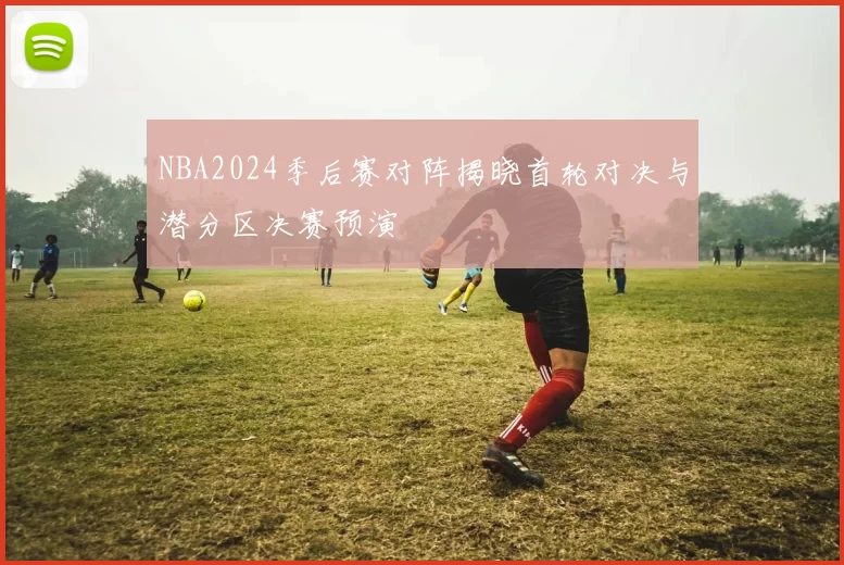 NBA2024季后赛对阵揭晓首轮对决与潜分区决赛预演