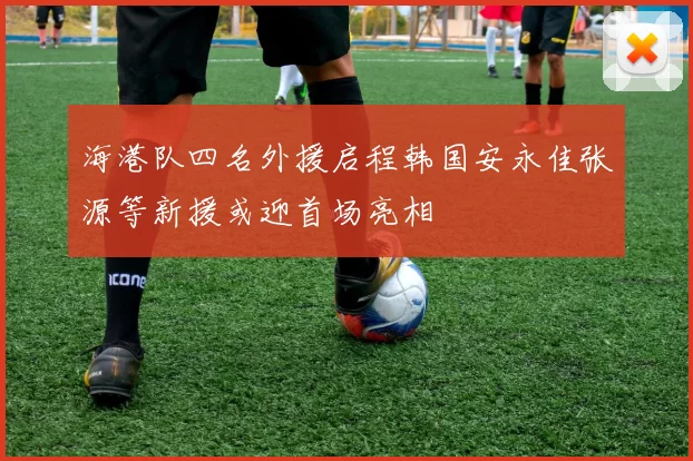 海港队四名外援启程韩国安永佳张源等新援或迎首场亮相