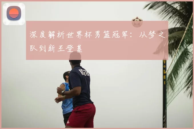 深度解析世界杯男篮冠军:从梦之队到新王登基