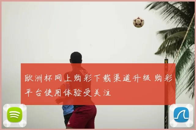 欧洲杯网上购彩下载渠道升级 购彩平台使用体验受关注