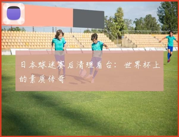日本球迷赛后清理看台:世界杯上的素质传奇