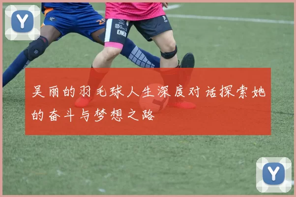 吴丽的羽毛球人生深度对话探索她的奋斗与梦想之路