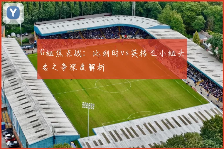 G组焦点战:比利时vs英格兰小组头名之争深度解析