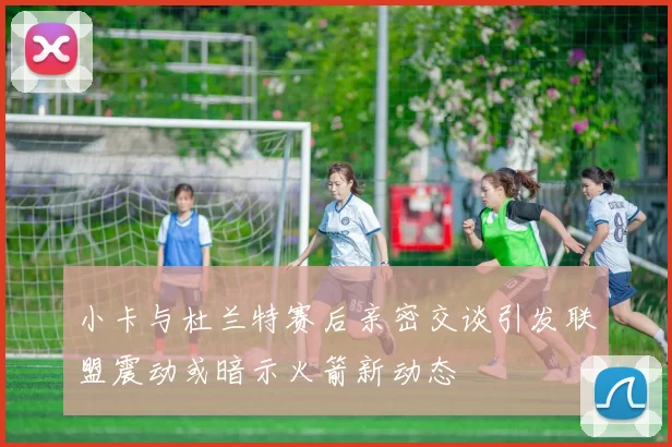 小卡与杜兰特赛后亲密交谈引发联盟震动或暗示火箭新动态