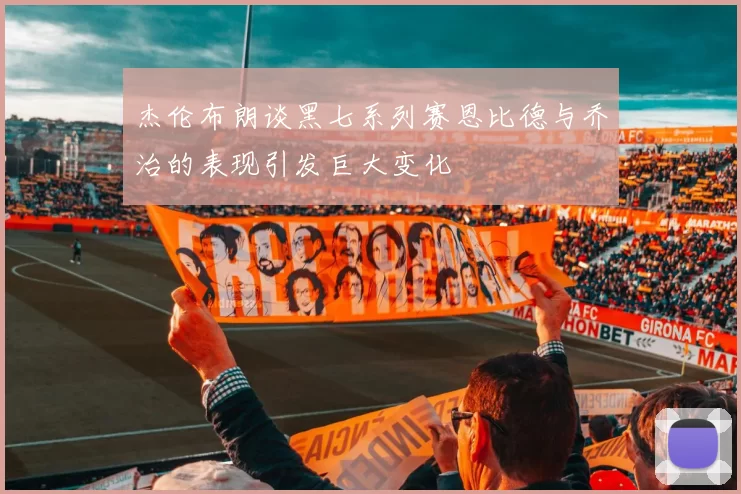杰伦布朗谈黑七系列赛恩比德与乔治的表现引发巨大变化