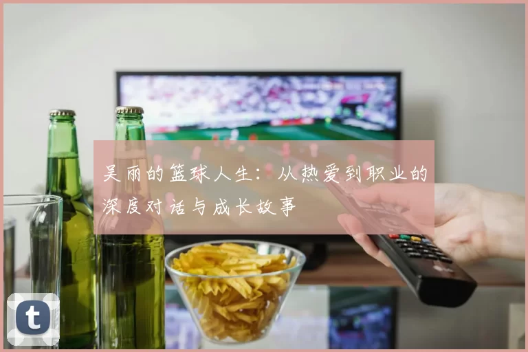吴丽的篮球人生:从热爱到职业的深度对话与成长故事