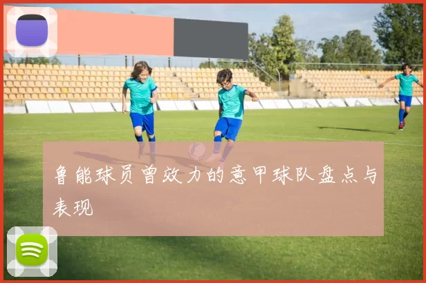 鲁能球员曾效力的意甲球队盘点与表现