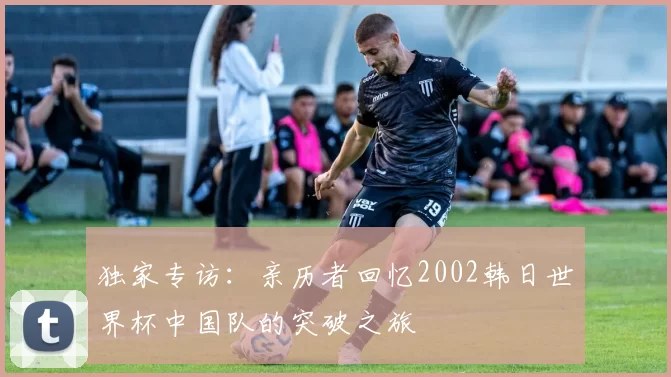 独家专访:亲历者回忆2002韩日世界杯中国队的突破之旅
