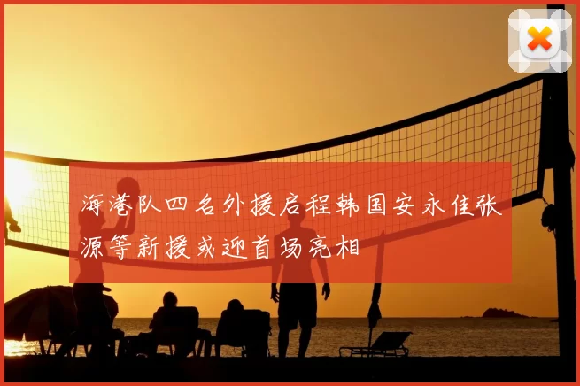 海港队四名外援启程韩国安永佳张源等新援或迎首场亮相