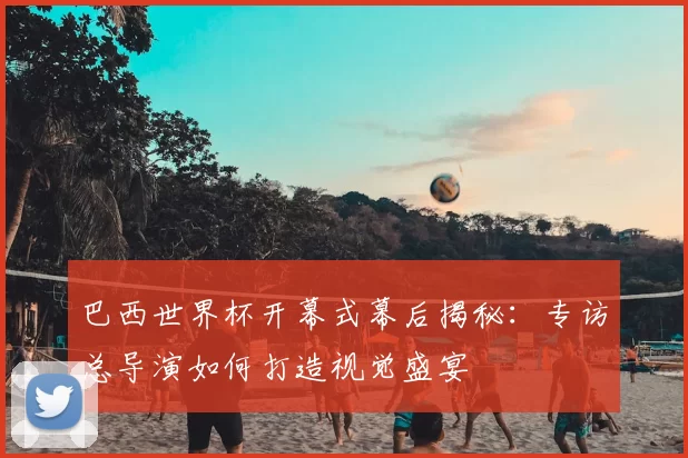 巴西世界杯开幕式幕后揭秘:专访总导演如何打造视觉盛宴