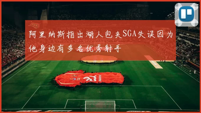 阿里纳斯指出湖人包夹SGA失误因为他身边有多名优秀射手