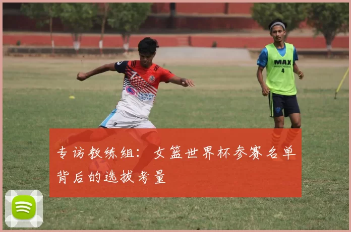专访教练组:女篮世界杯参赛名单背后的选拔考量