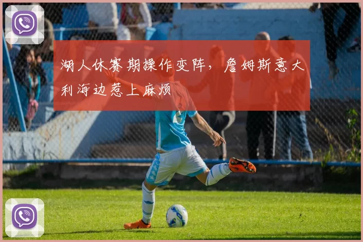 湖人休赛期操作变阵,詹姆斯意大利海边惹上麻烦