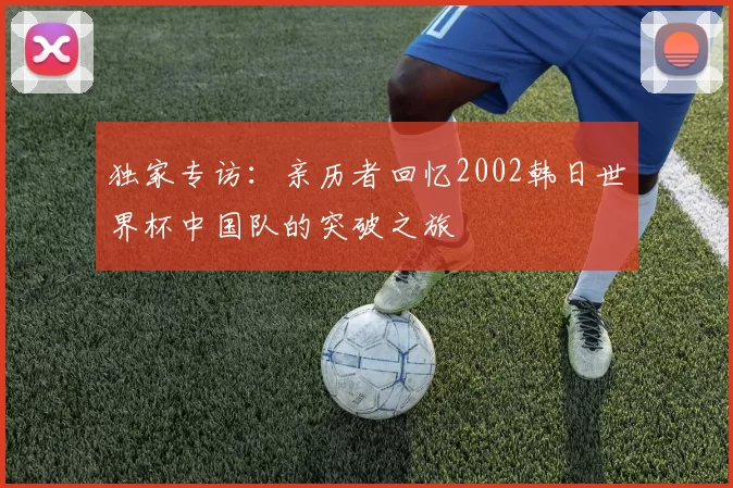独家专访:亲历者回忆2002韩日世界杯中国队的突破之旅