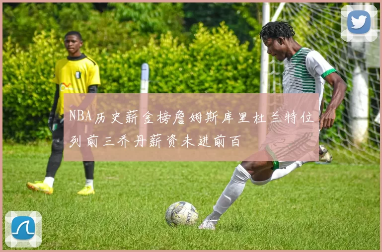 NBA历史薪金榜詹姆斯库里杜兰特位列前三乔丹薪资未进前百