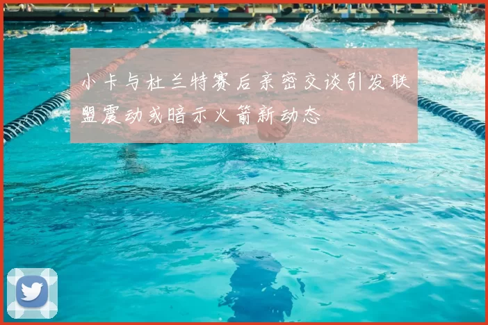 小卡与杜兰特赛后亲密交谈引发联盟震动或暗示火箭新动态