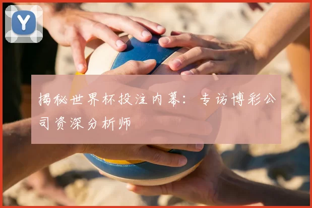 揭秘世界杯投注内幕：专访博彩公司资深分析师
