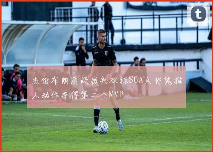 杰伦布朗质疑裁判双标SGA或将凭推人动作夺得第二个MVP