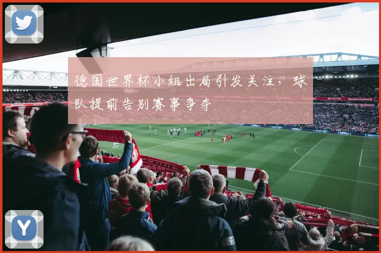 德国世界杯小组出局引发关注，球队提前告别赛事争夺