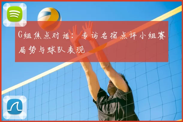 G组焦点对话:专访名宿点评小组赛局势与球队表现