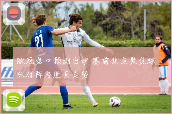 欧冠盘口预测出炉 赛前焦点聚焦球队对阵与胜负走势