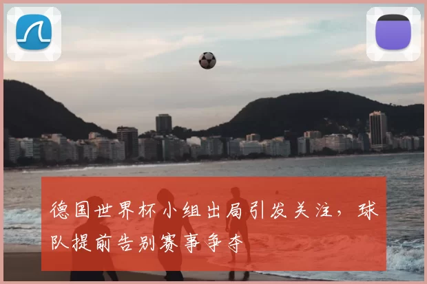 德国世界杯小组出局引发关注，球队提前告别赛事争夺