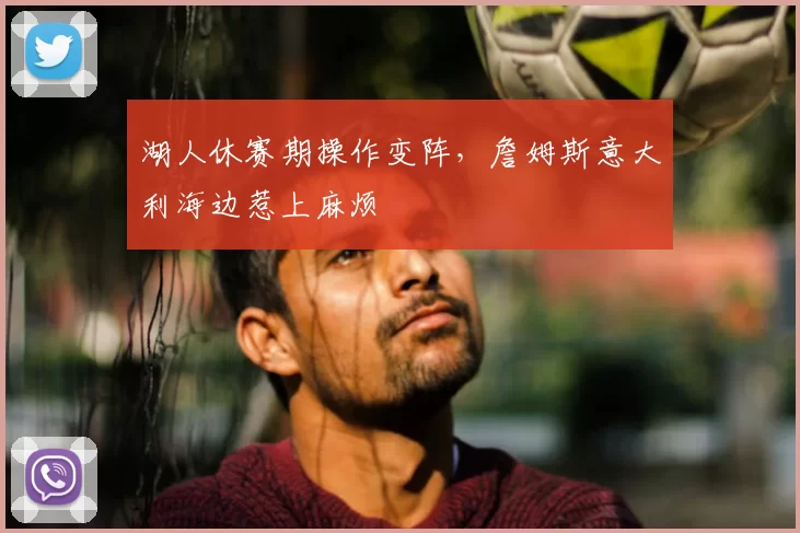 湖人休赛期操作变阵,詹姆斯意大利海边惹上麻烦