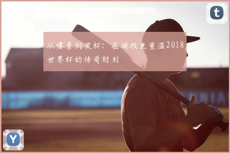 从像素到奖杯:在游戏里重温2018世界杯的传奇时刻