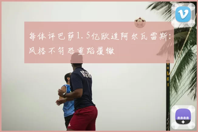 每体评巴萨1.5亿欧追阿尔瓦雷斯：风格不符恐重蹈覆辙