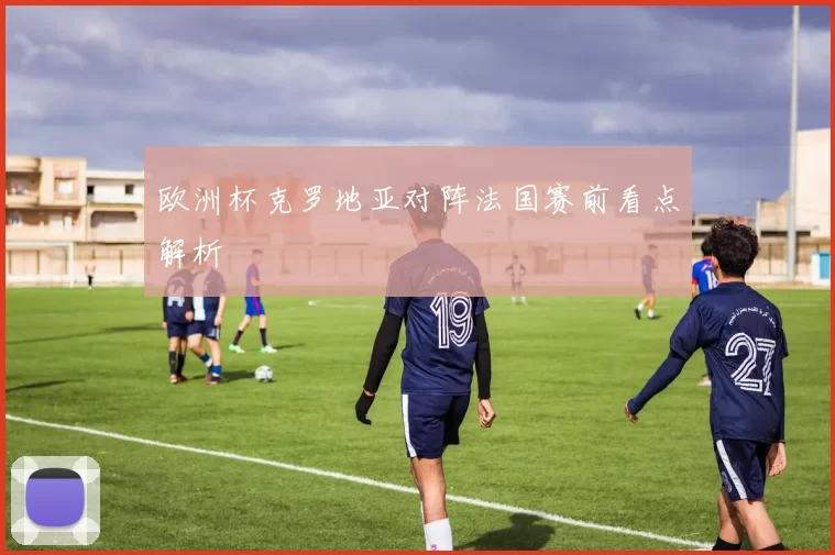 欧洲杯克罗地亚对阵法国赛前看点解析