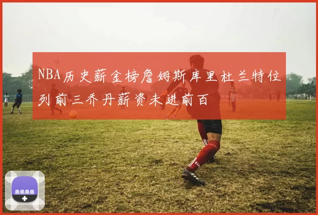 NBA历史薪金榜詹姆斯库里杜兰特位列前三乔丹薪资未进前百
