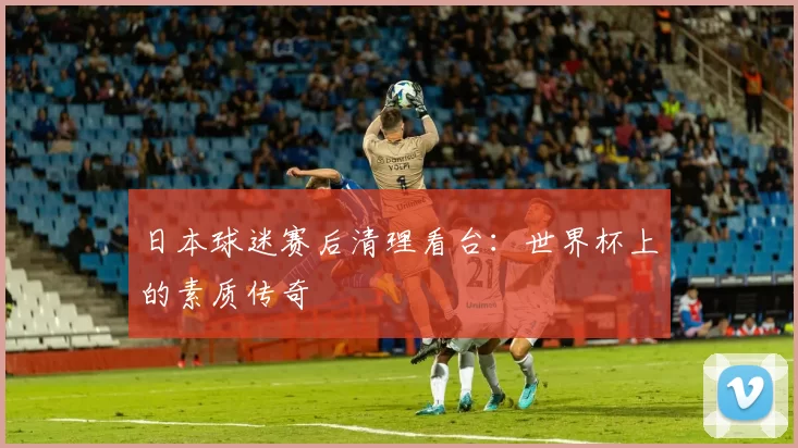 日本球迷赛后清理看台:世界杯上的素质传奇