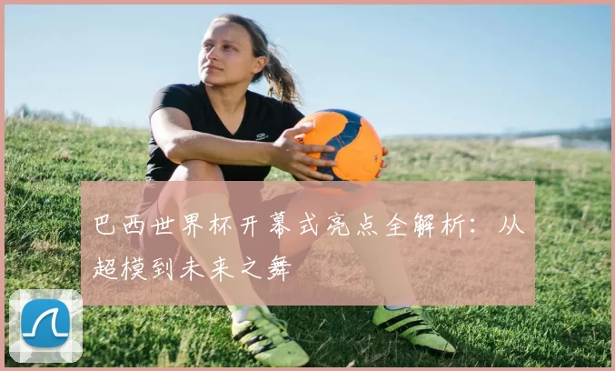 巴西世界杯开幕式亮点全解析:从超模到未来之舞