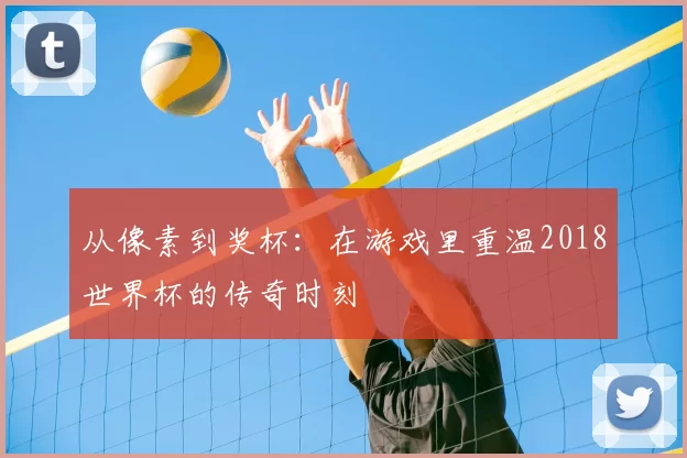 从像素到奖杯：在游戏里重温2018世界杯的传奇时刻