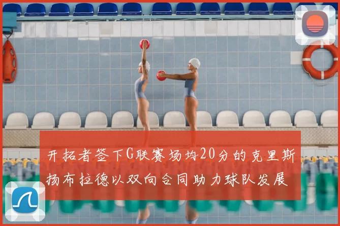 开拓者签下G联赛场均20分的克里斯扬布拉德以双向合同助力球队发展
