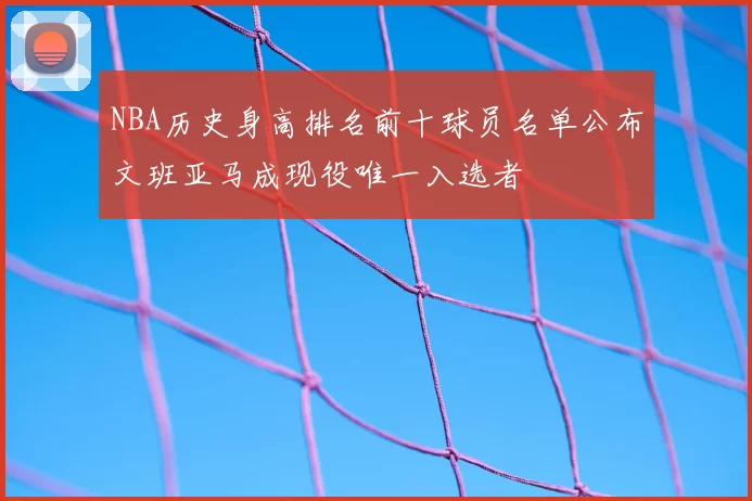 NBA历史身高排名前十球员名单公布文班亚马成现役唯一入选者